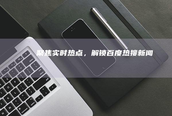 聚焦实时热点，解锁百度热搜新闻